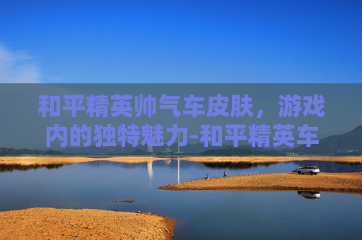 和平精英帅气车皮肤，游戏内的独特魅力-和平精英车皮肤大全