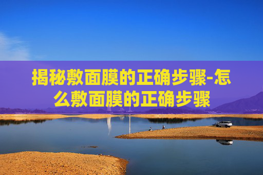 揭秘敷面膜的正确步骤-怎么敷面膜的正确步骤
