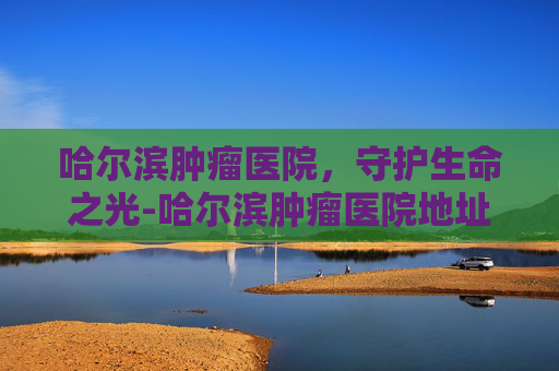哈尔滨肿瘤医院，守护生命之光-哈尔滨肿瘤医院地址
