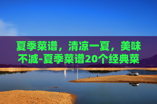 夏季菜谱，清凉一夏，美味不减-夏季菜谱20个经典菜