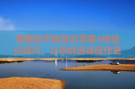 掌握和平精英的苹果5指键位技巧，让你的游戏操作更上一层楼-iphone11和平精英五指键位