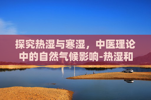 探究热湿与寒湿，中医理论中的自然气候影响-热湿和寒湿的区别是什么