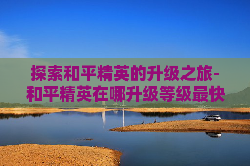 探索和平精英的升级之旅-和平精英在哪升级等级最快