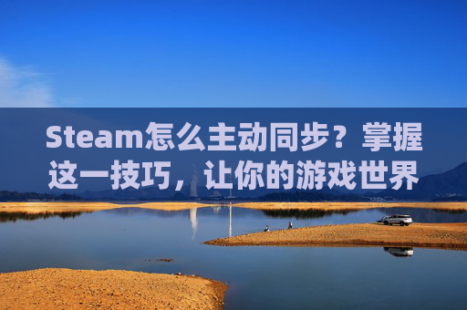 Steam怎么主动同步？掌握这一技巧，让你的游戏世界更加丰富多彩-