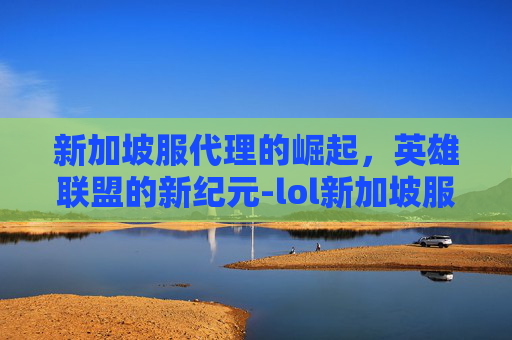 新加坡服代理的崛起，英雄联盟的新纪元-lol新加坡服怎么样