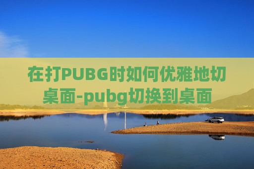在打PUBG时如何优雅地切桌面-pubg切换到桌面