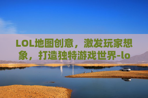 LOL地图创意，激发玩家想象，打造独特游戏世界-lol地图风格