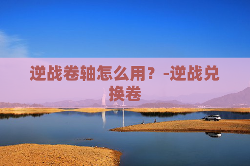 逆战卷轴怎么用？-逆战兑换卷