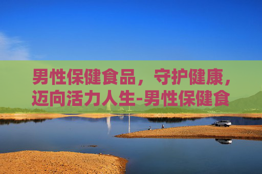 男性保健食品，守护健康，迈向活力人生-男性保健食品排行榜