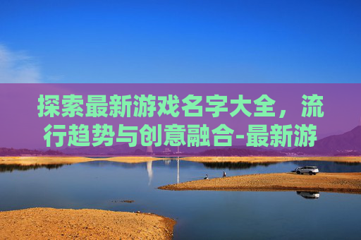 探索最新游戏名字大全，流行趋势与创意融合-最新游戏名字大全女生