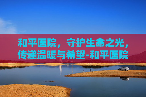 和平医院，守护生命之光，传递温暖与希望-和平医院挂号预约平台