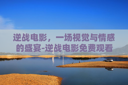 逆战电影，一场视觉与情感的盛宴-逆战电影免费观看完整版