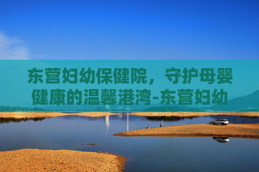 东营妇幼保健院，守护母婴健康的温馨港湾-东营妇幼保健院电话
