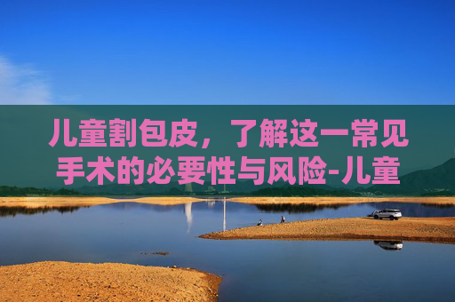 儿童割包皮，了解这一常见手术的必要性与风险-儿童割包皮最佳年龄和季节