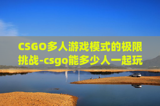 CSGO多人游戏模式的极限挑战-csgo能多少人一起玩