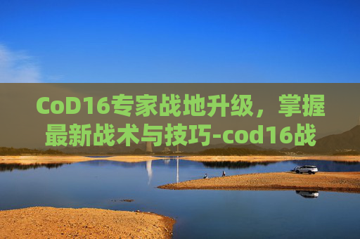 CoD16专家战地升级，掌握最新战术与技巧-cod16战地升级专家模式