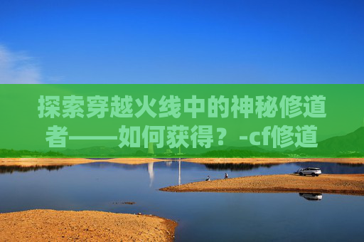 探索穿越火线中的神秘修道者——如何获得？-cf修道者咋获得啊