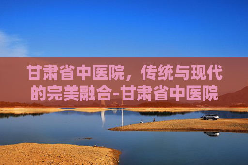 甘肃省中医院，传统与现代的完美融合-甘肃省中医院官网