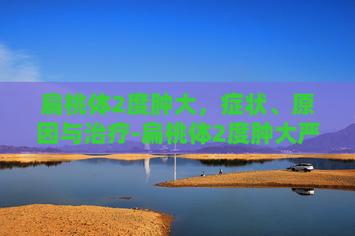 扁桃体2度肿大，症状、原因与治疗-扁桃体2度肿大严重吗