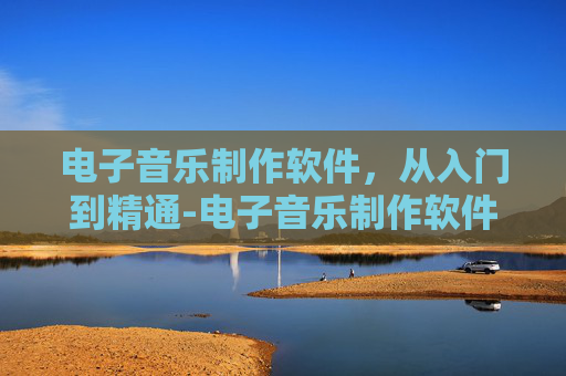 电子音乐制作软件，从入门到精通-电子音乐制作软件有哪些