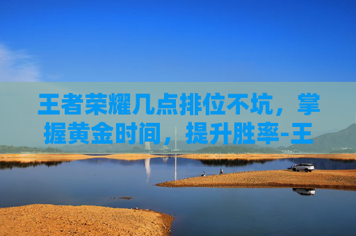王者荣耀几点排位不坑，掌握黄金时间，提升胜率-王者荣耀几点排位不坑队友