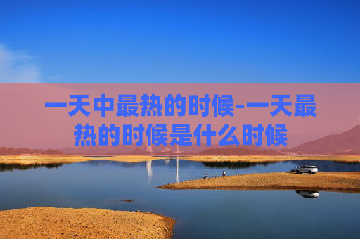 一天中最热的时候-一天最热的时候是什么时候