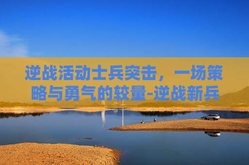 逆战活动士兵突击，一场策略与勇气的较量-逆战新兵活动