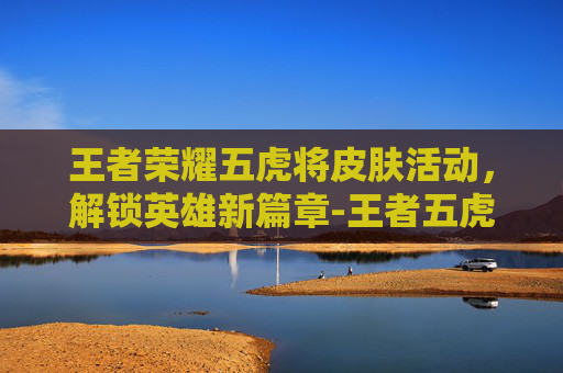 王者荣耀五虎将皮肤活动，解锁英雄新篇章-王者五虎将皮肤什么时候返场