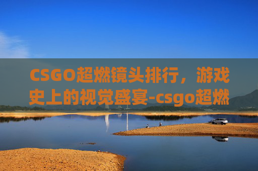 CSGO超燃镜头排行，游戏史上的视觉盛宴-csgo超燃集锦