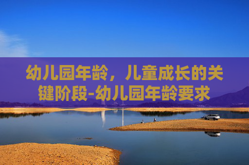 幼儿园年龄，儿童成长的关键阶段-幼儿园年龄要求