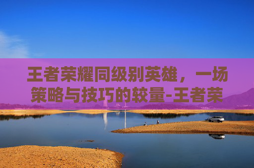 王者荣耀同级别英雄，一场策略与技巧的较量-王者荣耀同级别英雄有哪些
