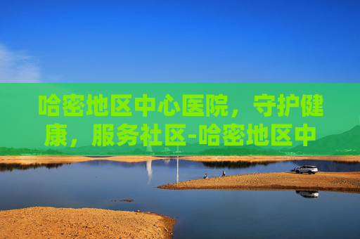 哈密地区中心医院，守护健康，服务社区-哈密地区中心医院预约挂号