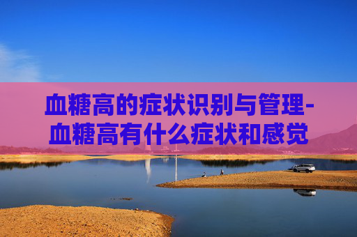 血糖高的症状识别与管理-血糖高有什么症状和感觉
