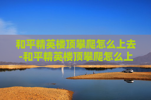 和平精英楼顶攀爬怎么上去-和平精英楼顶攀爬怎么上去的