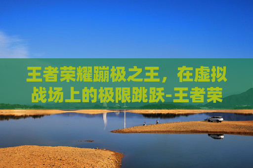 王者荣耀蹦极之王，在虚拟战场上的极限跳跃-王者荣耀蹦极之王怎么获得