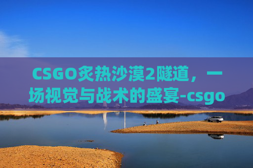 CSGO炙热沙漠2隧道，一场视觉与战术的盛宴-csgo炙热沙漠投掷物