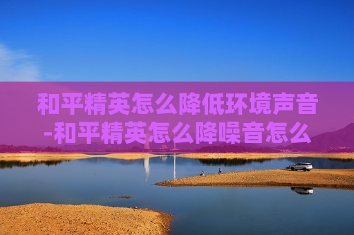 和平精英怎么降低环境声音-和平精英怎么降噪音怎么设置