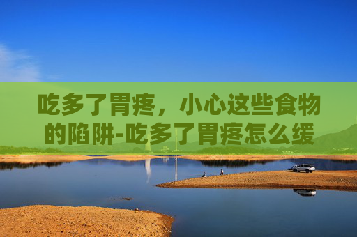 吃多了胃疼，小心这些食物的陷阱-吃多了胃疼怎么缓解最快方法