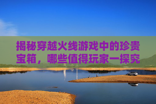 揭秘穿越火线游戏中的珍贵宝箱，哪些值得玩家一探究竟？-cf什么宝箱最值钱