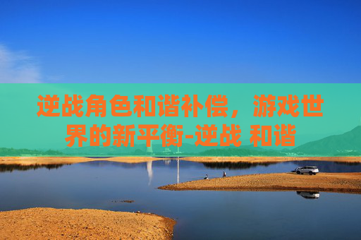逆战角色和谐补偿，游戏世界的新平衡-逆战 和谐