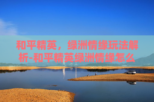 和平精英，绿洲情缘玩法解析-和平精英绿洲情缘怎么玩的