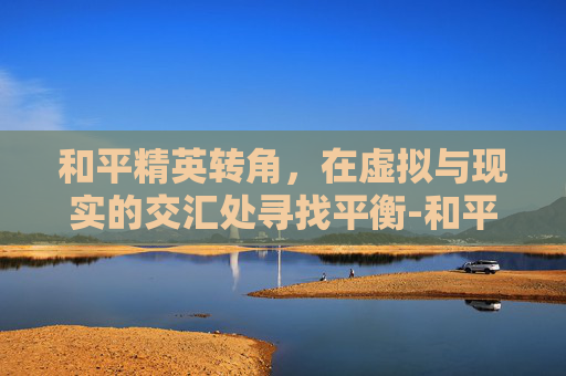 和平精英转角，在虚拟与现实的交汇处寻找平衡-和平精英转角滑动太快怎么调