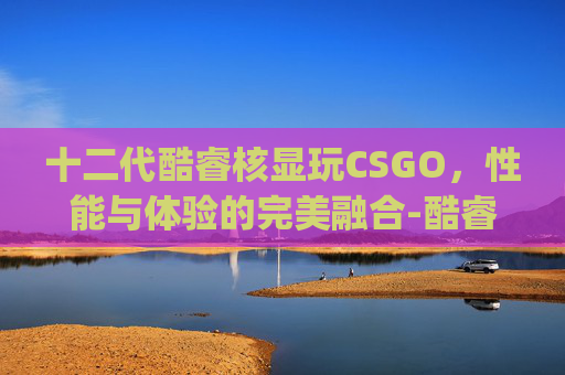 十二代酷睿核显玩CSGO,性能与体验的完美融合-酷睿12代cpu核显 十二代酷睿核显玩CSGO,性能与体验的完美融合-酷睿12代cpu核显
