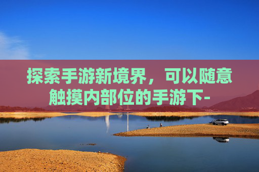 探索手游新境界,可以随意触摸内部位的手游下- 探索手游新境界,可以随意触摸内部位的手游下-