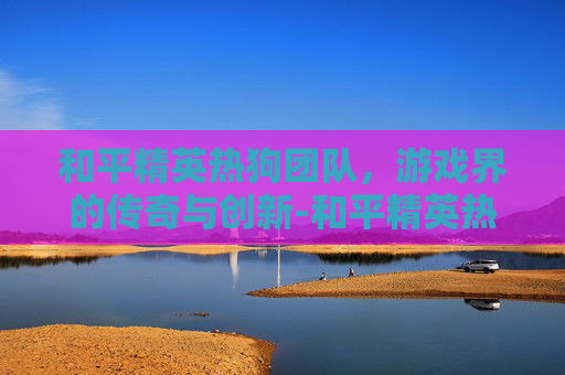 和平精英热狗团队,游戏界的传奇与创新-和平精英热狗团队怎么玩 和平精英热狗团队,游戏界的传奇与创新-和平精英热狗团队怎么玩