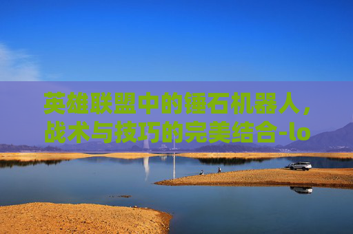 英雄联盟中的锤石机器人，战术与技巧的完美结合-lol机器人和锤石