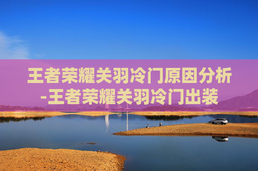 王者荣耀关羽冷门原因分析-王者荣耀关羽冷门出装