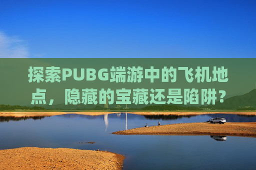 探索PUBG端游中的飞机地点,隐藏的宝藏还是陷阱?-pubg哪个地图有飞机 探索PUBG端游中的飞机地点,隐藏的宝藏还是陷阱?-pubg哪个地图有飞机