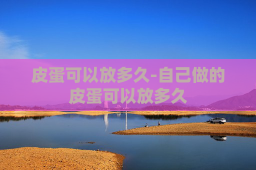 皮蛋可以放多久-自己做的皮蛋可以放多久