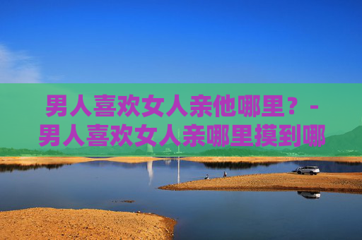 男人喜欢女人亲他哪里？-男人喜欢女人亲哪里摸到哪里